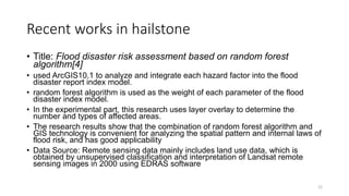 Recent works in hailstone
• Title: Flood disaster risk assessment based on random forest
algorithm[4]
• used ArcGIS10.1 to analyze and integrate each hazard factor into the flood
disaster report index model.
• random forest algorithm is used as the weight of each parameter of the flood
disaster index model.
• In the experimental part, this research uses layer overlay to determine the
number and types of affected areas.
• The research results show that the combination of random forest algorithm and
GIS technology is convenient for analyzing the spatial pattern and internal laws of
flood risk, and has good applicability
• Data Source: Remote sensing data mainly includes land use data, which is
obtained by unsupervised classification and interpretation of Landsat remote
sensing images in 2000 using EDRAS software
22
 