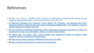 References
• [1] Bell, J. R., and A. L. Molthan, 2016: Evaluation of approaches to identifying hail damage to crop
vegetation using satellite imagery. J. Operational Meteor., 4 (11), 142 159
• [2] Mathyam Prabhakar, K.A. Gopinath , A.G.K. Reddy , M. Thirupathi , Ch. Srinivasa Rao, 2019:
“Mapping hailstorm damaged crop area using multispectral satellite data”, The Egyptian Journal of
Remote Sensing and Space Sciences.
• [3] Wail Faregh & Abdelkader Benkhaled, 2021:“GIS-based multicriteria approach for flood risk
assessment in Sigus city, east Algeria”, Arabian Journal of Geosciences.
• [4] Zijiang Zhu, Yu Zhang, 2021: “Flood disaster risk assessment based on random forest
algorithm”, Neural Computing and Applications.
• [5] https://www.statista.com/topics/4868/agricultural-sector-in-india/
• [6] https://www.fao.org/india/fao-in-india/india-at-a-glance/en/
23
 