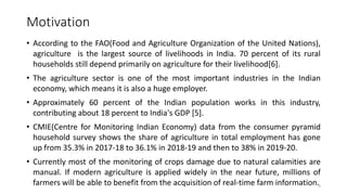 Motivation
• According to the FAO(Food and Agriculture Organization of the United Nations),
agriculture is the largest source of livelihoods in India. 70 percent of its rural
households still depend primarily on agriculture for their livelihood[6].
• The agriculture sector is one of the most important industries in the Indian
economy, which means it is also a huge employer.
• Approximately 60 percent of the Indian population works in this industry,
contributing about 18 percent to India's GDP [5].
• CMIE(Centre for Monitoring Indian Economy) data from the consumer pyramid
household survey shows the share of agriculture in total employment has gone
up from 35.3% in 2017-18 to 36.1% in 2018-19 and then to 38% in 2019-20.
• Currently most of the monitoring of crops damage due to natural calamities are
manual. If modern agriculture is applied widely in the near future, millions of
farmers will be able to benefit from the acquisition of real-time farm information.3
 