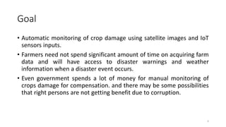 Goal
• Automatic monitoring of crop damage using satellite images and IoT
sensors inputs.
• Farmers need not spend significant amount of time on acquiring farm
data and will have access to disaster warnings and weather
information when a disaster event occurs.
• Even government spends a lot of money for manual monitoring of
crops damage for compensation. and there may be some possibilities
that right persons are not getting benefit due to corruption.
4
 