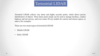 12
Terrestrial LIDAR
Terrestrial LIDAR collects very dense and highly accurate points, which allows precise
identification of objects. These dense point clouds can be used to manage facilities, conduct
highway and rail surveys, and even create 3D city models for exterior and interior spaces, to
name a few examples.
There are two main types of terrestrial LIDAR:
• Mobile LIDAR
• Static LIDAR
 