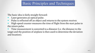 16
Basic Principles and Techniques
The basic idea is fairly straight forward-
 Laser generates an optical pulse.
 Pulse is reflected off an object and returns to the system receiver.
 High-speed counter measures the time of flight from the start pulse to
the return pulse.
 Time measurement is converted to a distance (i.e. the distance to the
target and the position of airplane is then used to determine the deviation
and location).
 