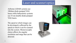 19
Laser and scanneroptics
Airborne LIDAR systems use
1064nm diode pumped YAG
lasers while bathymetric systems
use 53 nm double diode pumped
YAG lasers.
The speed at which images can
be developed is affected by the
speed at which it can be scanned
into the system. Moreover,optic
choice affects the angular
resolution and range that can be
detected.
 