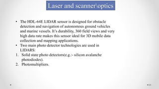 20
Laser and scanneroptics
• The HDL-64E LIDAR sensor is designed for obstacle
detection and navigation of autonomous ground vehicles
and marine vessels. It’s durability, 360 field views and very
high data rate makes this sensor ideal for 3D mobile data
collection and mapping applications.
• Two main photo detector technologies are used in
LIDARS:
1. Solid state photo detectors(e.g.:- silicon avalanche
photodiodes).
2. Photomultipliers.
 