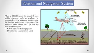 21
Position and Navigation System
When a LIDAR sensor is mounted on a
mobile platform such as airplanes or
automobiles, it is necessary to determine
the absolute position and orientation of the
sensor to retain usable data. For this, we
have two techniques:
• GPS(Global Positioning System)
• IMU(Inertial Measurement Unit)
 