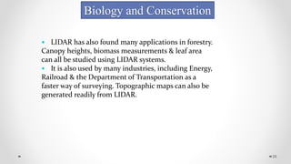 28
Biology and Conservation
 LIDAR has also found many applications in forestry.
Canopy heights, biomass measurements & leaf area
can all be studied using LIDAR systems.
 It is also used by many industries, including Energy,
Railroad & the Department of Transportation as a
faster way of surveying. Topographic maps can also be
generated readily from LIDAR.
 