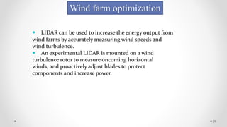 29
Wind farm optimization
 LIDAR can be used to increase the energy output from
wind farms by accurately measuring wind speeds and
wind turbulence.
 An experimental LIDAR is mounted on a wind
turbulence rotor to measure oncoming horizontal
winds, and proactively adjust blades to protect
components and increase power.
 