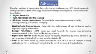 31
Advantage
The other methods of topographic data collection are land surveying, GPS, interferometry &
photogrammetry. LIDAR technology has some advantages in comparison to these methods
listed below:
 Higher Accuracy
 Fast Acquisition and Processing
 Minimum human dependence- As most of the processes are automatic unlike
photogrammetry, GPS or land surveying.
• Weather/Light Independence- Data collection independent of sun inclination and at
night and slightly bad weather.
• Canopy Penetration- LIDAR pulses can reach beneath the canopy thus generating
measurements of points there unlike photogrammetry.
• Higher data density- Up to 167,000 pulses per second. More than 24 points per meter sq.
can be measured in multiple returns to collect data in 3D.
• Cost- It has been found by comparative studies that LIDAR data is cheaper in many
applications. This is particularly considering the speed, accuracy & density of data.
 