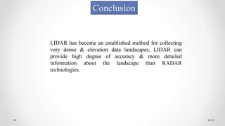 33
Conclusion
LIDAR has become an established method for collecting
very dense & elevation data landscapes, LIDAR can
provide high degree of accuracy & more detailed
information about the landscape than RADAR
technologies.
 