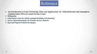 34
Reference
 An Introduction to Lidar Technology, Data, and Applications by National Oceanic and Atmospheric
Administration (NOAA) Coastal Services Center
 Wikipedia
 Lidar basics notes by sikkim manipal institiute of technology
 Survey instrument basics by Prasant surveys Website
 Epri and Topcon Website for images
 