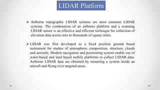 7
LIDAR Platform
 Airborne topographic LIDAR systems are most common LIDAR
systems. The combination of an airborne platform and a scanning
LIDAR sensor is an effective and efficient technique for collection of
elevation data across tens to thousands of square miles.
 LIDAR was first developed as a fixed position ground based
instrument for studies of atmospheric composition, structure, clouds
and aerosols. Modern navigation and positioning system enable use of
water-based and land based mobile platforms to collect LIDAR data.
Airborne LIDAR data are obtained by mounting a system inside an
aircraft and flying over targeted areas.
 