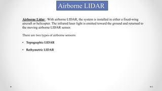 9
Airborne LIDAR
Airborne Lidar : With airborne LIDAR, the system is installed in either a fixed-wing
aircraft or helicopter. The infrared laser light is emitted toward the ground and returned to
the moving airborne LIDAR sensor.
There are two types of airborne sensors:
• Topographic LIDAR
• Bathymetric LIDAR
 