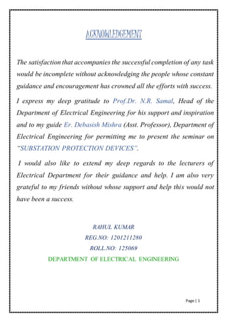 Page | 1
ACKNOWLEDGEMENT
The satisfaction that accompanies the successful completion of any task
would be incomplete without acknowledging the people whose constant
guidance and encouragement has crowned all the efforts with success.
I express my deep gratitude to Prof.Dr. N.R. Samal, Head of the
Department of Electrical Engineering for his support and inspiration
and to my guide Er. Debasish Mishra (Asst. Professor), Department of
Electrical Engineering for permitting me to present the seminar on
“SUBSTATION PROTECTION DEVICES”.
I would also like to extend my deep regards to the lecturers of
Electrical Department for their guidance and help. I am also very
grateful to my friends without whose support and help this would not
have been a success.
RAHUL KUMAR
REG.NO: 1201211280
ROLL.NO: 125069
DEPARTMENT OF ELECTRICAL ENGINEERING
 