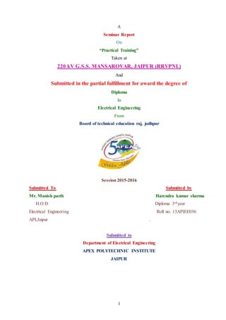 1
A
Seminar Report
On
“Practical Training”
Taken at
220 kV G.S.S. MANSAROVAR, JAIPUR (RRVPNL)
And
Submitted in the partial fulfillment for award the degree of
Diploma
In
Electrical Engineering
From
Board of technical education raj, jodhpur
Session 2015-2016
Submitted To Submitted by
Mr. Manish parth Harendra kumar sharma
H.O.D Diploma 3rdyear
Electrical Engineering Roll no. 13APIEE036
API,Jaipur .
Submitted to
Department of Electrical Engineering
APEX POLYTECHNIC INSTITUTE
JAIPUR
 