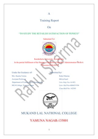 A
Training Report
On
“TO STUDY THE RETAILER SATISFACTION OF PEPSICO”
Submitted To
Kurukshetra University, Kurukshetra
In the partial fulfillment of the Degree of Bachelor of Business Administration B B A
Session-2018-2019
Under the Guidance of Submitted by
Mrs. Ramita Verma Rahul Sharma
Assistant Professor BBA-(Final)
Department of Commerce & Management Univ Reg No -16-MY-
MLN College, Yamuna Nagar Univ Roll No--0006874704
Class Roll No 162503
MUKAND LAL NATIONAL COLLEGE
YAMUNA NAGAR-135001
1
 
