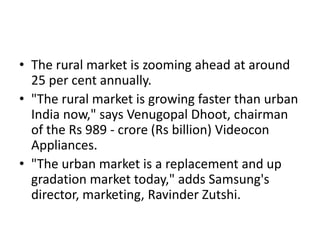 • The rural market is zooming ahead at around
  25 per cent annually.
• "The rural market is growing faster than urban
  India now," says Venugopal Dhoot, chairman
  of the Rs 989 - crore (Rs billion) Videocon
  Appliances.
• "The urban market is a replacement and up
  gradation market today," adds Samsung's
  director, marketing, Ravinder Zutshi.
 