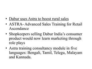 • Dabur uses Astra to boost rural sales
• ASTRA- Advanced Sales Training for Retail
  Ascendance
• Shopkeepers selling Dabur India’s consumer
  product would now learn marketing through
  role plays
• Astra training consultancy module in five
  languages: Bengali, Tamil, Telegu, Malayam
  and Kannada.
 