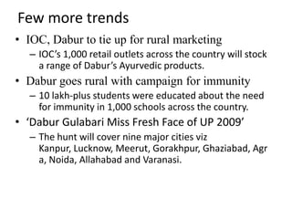 Few more trends
• IOC, Dabur to tie up for rural marketing
  – IOC’s 1,000 retail outlets across the country will stock
    a range of Dabur’s Ayurvedic products.
• Dabur goes rural with campaign for immunity
  – 10 lakh-plus students were educated about the need
    for immunity in 1,000 schools across the country.
• ‘Dabur Gulabari Miss Fresh Face of UP 2009’
  – The hunt will cover nine major cities viz
    Kanpur, Lucknow, Meerut, Gorakhpur, Ghaziabad, Agr
    a, Noida, Allahabad and Varanasi.
 