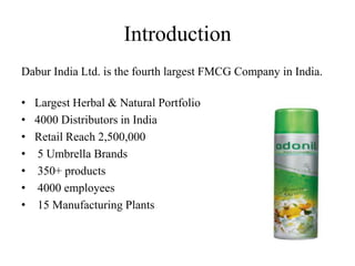 Introduction
Dabur India Ltd. is the fourth largest FMCG Company in India.

• Largest Herbal & Natural Portfolio
• 4000 Distributors in India
• Retail Reach 2,500,000
• 5 Umbrella Brands
• 350+ products
• 4000 employees
• 15 Manufacturing Plants
 