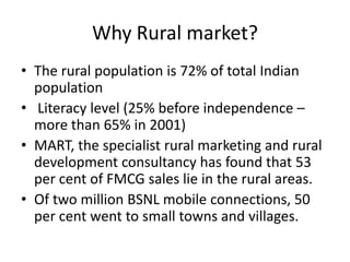 Why Rural market?
• The rural population is 72% of total Indian
  population
• Literacy level (25% before independence –
  more than 65% in 2001)
• MART, the specialist rural marketing and rural
  development consultancy has found that 53
  per cent of FMCG sales lie in the rural areas.
• Of two million BSNL mobile connections, 50
  per cent went to small towns and villages.
 