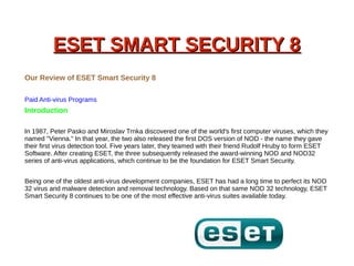 ESET SMART SECURITY 8ESET SMART SECURITY 8
Our Review of ESET Smart Security 8
Paid Anti-virus Programs
Introduction
In 1987, Peter Pasko and Miroslav Trnka discovered one of the world's first computer viruses, which they
named "Vienna." In that year, the two also released the first DOS version of NOD - the name they gave
their first virus detection tool. Five years later, they teamed with their friend Rudolf Hruby to form ESET
Software. After creating ESET, the three subsequently released the award-winning NOD and NOD32
series of anti-virus applications, which continue to be the foundation for ESET Smart Security.
Being one of the oldest anti-virus development companies, ESET has had a long time to perfect its NOD
32 virus and malware detection and removal technology. Based on that same NOD 32 technology, ESET
Smart Security 8 continues to be one of the most effective anti-virus suites available today.
 