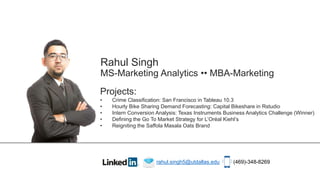 Rahul Singh
MS-Marketing Analytics •• MBA-Marketing
Projects:
• Crime Classification: San Francisco in Tableau 10.3
• Hourly Bike Sharing Demand Forecasting: Capital Bikeshare in Rstudio
• Intern Conversion Analysis: Texas Instruments Business Analytics Challenge (Winner)
• Defining the Go To Market Strategy for L’Oréal Kiehl’s
• Reigniting the Saffola Masala Oats Brand
rahul.singh5@utdallas.edu (469)-348-8269
 
