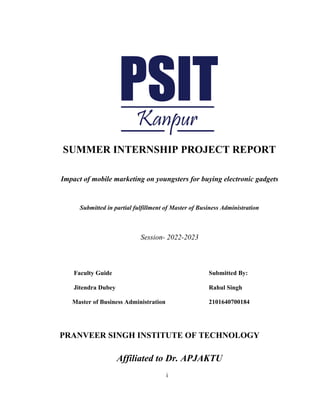 i
SUMMER INTERNSHIP PROJECT REPORT
Impact of mobile marketing on youngsters for buying electronic gadgets
Submitted in partial fulfillment of Master of Business Administration
Session- 2022-2023
Faculty Guide Submitted By:
Jitendra Dubey Rahul Singh
Master of Business Administration 2101640700184
PRANVEER SINGH INSTITUTE OF TECHNOLOGY
Affiliated to Dr. APJAKTU
 
