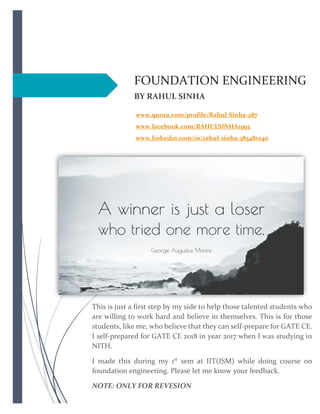 FOUNDATION ENGINEERING
BY RAHUL SINHA
www.quora.com/profile/Rahul-Sinha-287
www.facebook.com/RAHULSINHA1993
www.linkedin.com/in/rahul-sinha-385480140
This is just a first step by my side to help those talented students who
are willing to work hard and believe in themselves. This is for those
students, like me, who believe that they can self-prepare for GATE CE.
I self-prepared for GATE CE 2018 in year 2017 when I was studying in
NITH.
I made this during my 1st
sem at IIT(ISM) while doing course on
foundation engineering. Please let me know your feedback.
NOTE: ONLY FOR REVESION
 