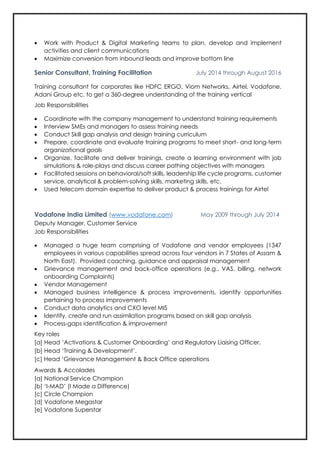 • Work with Product & Digital Marketing teams to plan, develop and implement
activities and client communications
• Maximize conversion from inbound leads and improve bottom line
Senior Consultant, Training Facilitation July 2014 through August 2016
Training consultant for corporates like HDFC ERGO, Viom Networks, Airtel, Vodafone,
Adani Group etc. to get a 360-degree understanding of the training vertical
Job Responsibilities
• Coordinate with the company management to understand training requirements
• Interview SMEs and managers to assess training needs
• Conduct Skill gap analysis and design training curriculum
• Prepare, coordinate and evaluate training programs to meet short- and long-term
organizational goals
• Organize, facilitate and deliver trainings, create a learning environment with job
simulations & role-plays and discuss career pathing objectives with managers
• Facilitated sessions on behavioral/soft skills, leadership life cycle programs, customer
service, analytical & problem-solving skills, marketing skills, etc.
• Used telecom domain expertise to deliver product & process trainings for Airtel
Vodafone India Limited (www.vodafone.com) May 2009 through July 2014
Deputy Manager, Customer Service
Job Responsibilities
• Managed a huge team comprising of Vodafone and vendor employees (1347
employees in various capabilities spread across four vendors in 7 States of Assam &
North East). Provided coaching, guidance and appraisal management
• Grievance management and back-office operations (e.g., VAS, billing, network
onboarding Complaints)
• Vendor Management
• Managed business intelligence & process improvements, identify opportunities
pertaining to process improvements
• Conduct data analytics and CXO level MIS
• Identify, create and run assimilation programs based on skill gap analysis
• Process-gaps identification & improvement
Key roles
[a] Head ‘Activations & Customer Onboarding’ and Regulatory Liaising Officer.
[b] Head ‘Training & Development’.
[c] Head ‘Grievance Management & Back Office operations
Awards & Accolades
[a] National Service Champion
[b] ‘I-MAD’ (I Made a Difference)
[c] Circle Champion
[d] Vodafone Megastar
[e] Vodafone Superstar
 
