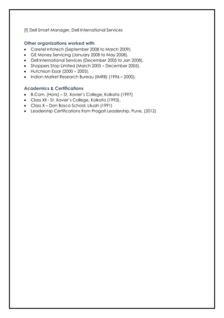 [f] Dell Smart Manager, Dell International Services
Other organizations worked with
• Caretel Infotech (September 2008 to March 2009).
• GE Money Servicing (January 2008 to May 2008).
• Dell International Services (December 2005 to Jan 2008).
• Shoppers Stop Limited (March 2005 – December 2005).
• Hutchison Essar (2000 – 2005).
• Indian Market Research Bureau (IMRB) (1996 – 2000).
Academics & Certifications
• B.Com. (Hons) – St. Xavier’s College, Kolkata (1997)
• Class XII - St. Xavier’s College, Kolkata (1993).
• Class X – Don Bosco School, Liluah (1991)
• Leadership Certifications from Pragati Leadership, Pune, (2012)
 