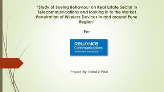 “Study of Buying Behaviour on Real Estate Sector in
Telecommunications and looking in to the Market
Penetration of Wireless Devices in and around Pune
Region”
For
Project By: Rahul V Pillai
 