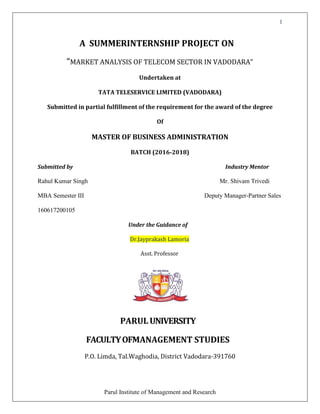 1
Parul Institute of Management and Research
A SUMMERINTERNSHIP PROJECT ON
“MARKET ANALYSIS OF TELECOM SECTOR IN VADODARA”
Undertaken at
TATA TELESERVICE LIMITED (VADODARA)
Submitted in partial fulfillment of the requirement for the award of the degree
Of
MASTER OF BUSINESS ADMINISTRATION
BATCH (2016-2018)
Submitted by Industry Mentor
Rahul Kumar Singh Mr. Shivam Trivedi
MBA Semester III Deputy Manager-Partner Sales
160617200105
Under the Guidance of
Dr.Jayprakash Lamoria
Asst. Professor
PARUL UNIVERSITY
FACULTYOFMANAGEMENT STUDIES
P.O. Limda, Tal.Waghodia, District Vadodara-391760
 