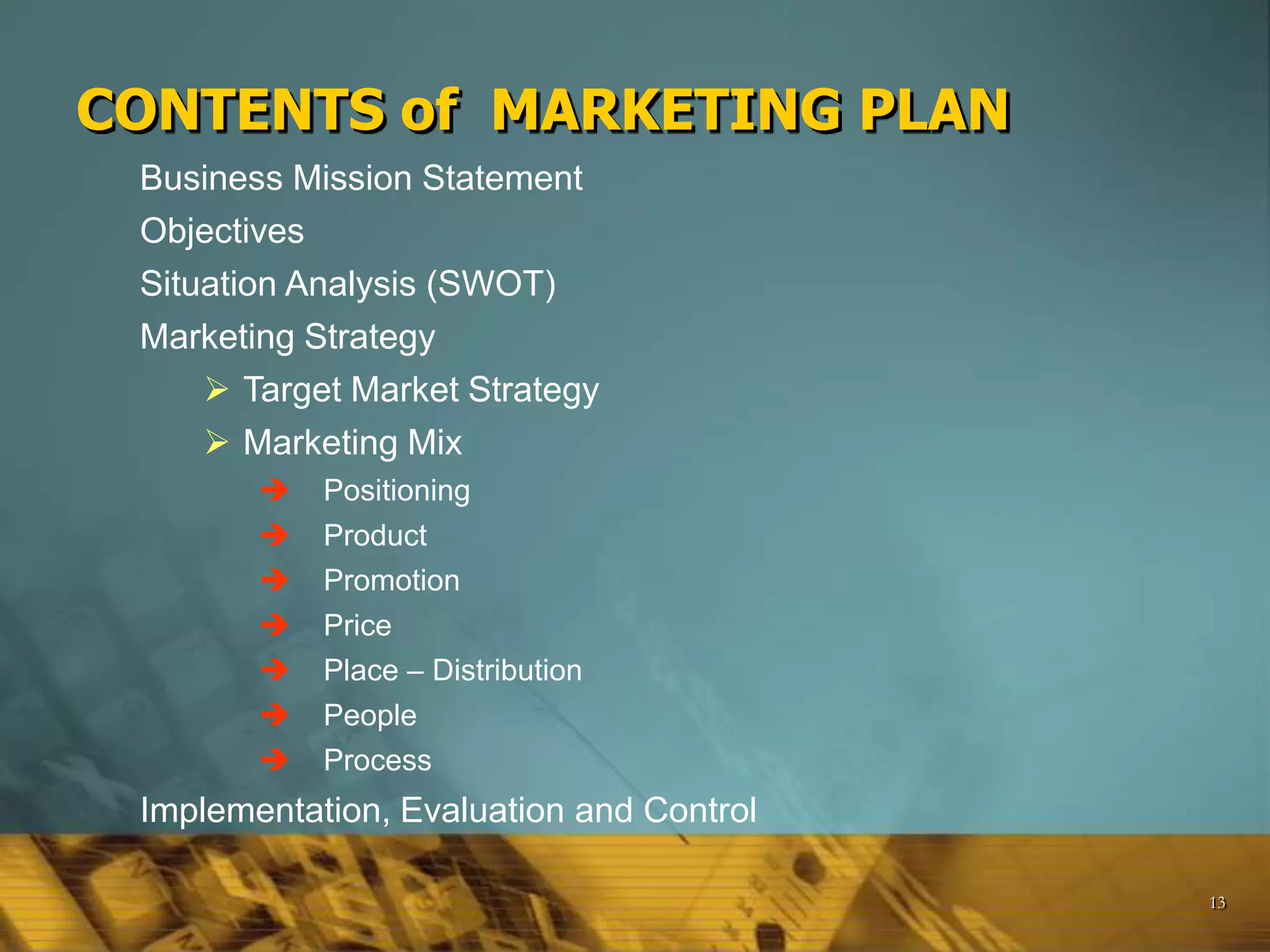 13
CONTENTS of MARKETING PLAN
Business Mission Statement
Objectives
Situation Analysis (SWOT)
Marketing Strategy
 Target Market Strategy
 Marketing Mix
 Positioning
 Product
 Promotion
 Price
 Place – Distribution
 People
 Process
Implementation, Evaluation and Control
 