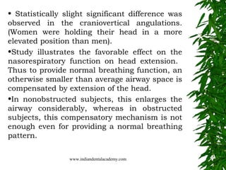 • Statistically slight significant difference was
observed in the craniovertical angulations.
(Women were holding their head in a more
elevated position than men).
•Study illustrates the favorable effect on the
nasorespiratory function on head extension.
Thus to provide normal breathing function, an
otherwise smaller than average airway space is
compensated by extension of the head.
•In nonobstructed subjects, this enlarges the
airway considerably, whereas in obstructed
subjects, this compensatory mechanism is not
enough even for providing a normal breathing
pattern.
www.indiandentalacademy.com

 