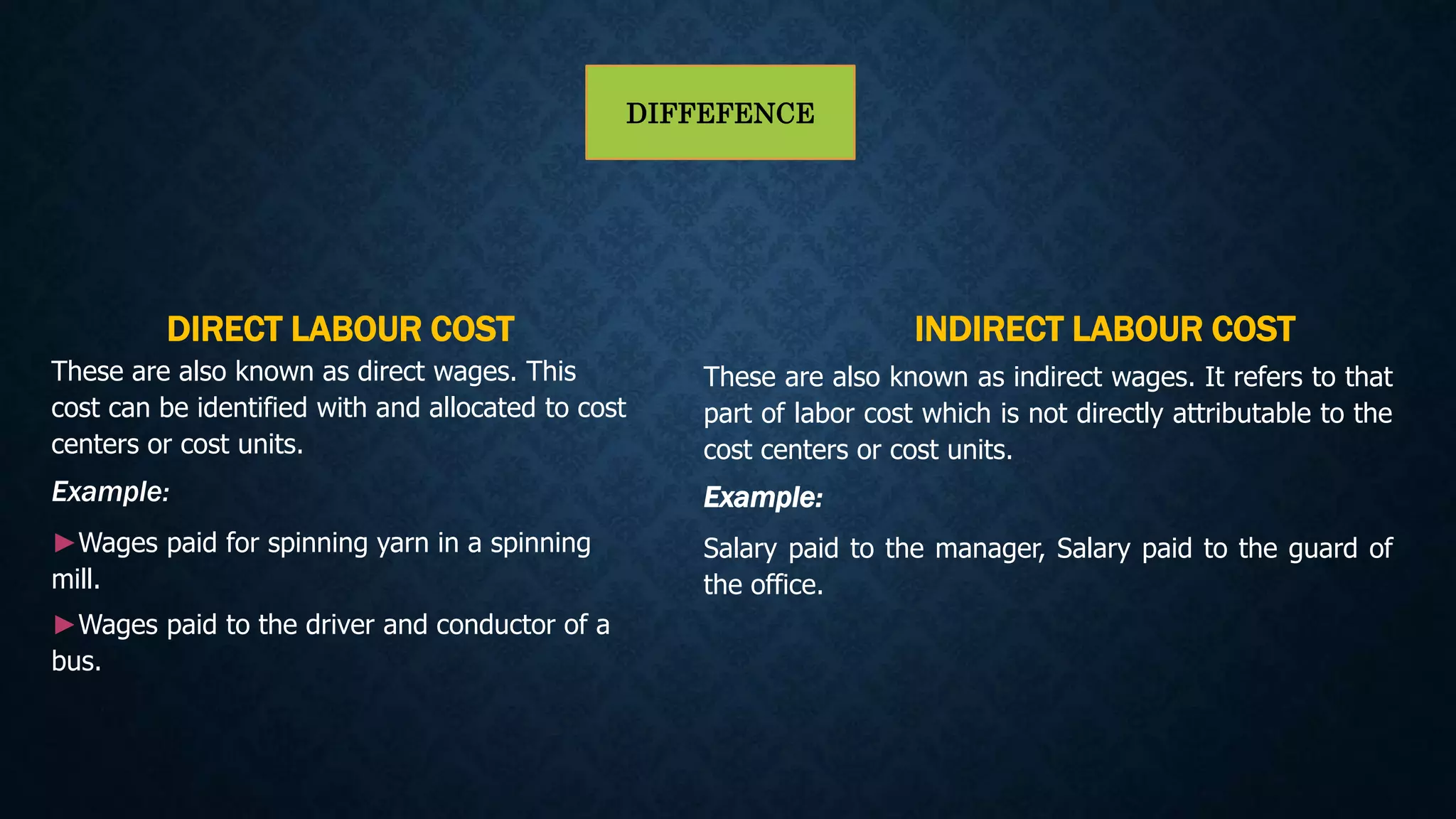DIFFEFENCE
DIRECT LABOUR COST
These are also known as direct wages. This
cost can be identified with and allocated to cost
centers or cost units.
Example:
►Wages paid for spinning yarn in a spinning
mill.
►Wages paid to the driver and conductor of a
bus.
INDIRECT LABOUR COST
These are also known as indirect wages. It refers to that
part of labor cost which is not directly attributable to the
cost centers or cost units.
Example:
Salary paid to the manager, Salary paid to the guard of
the office.
 