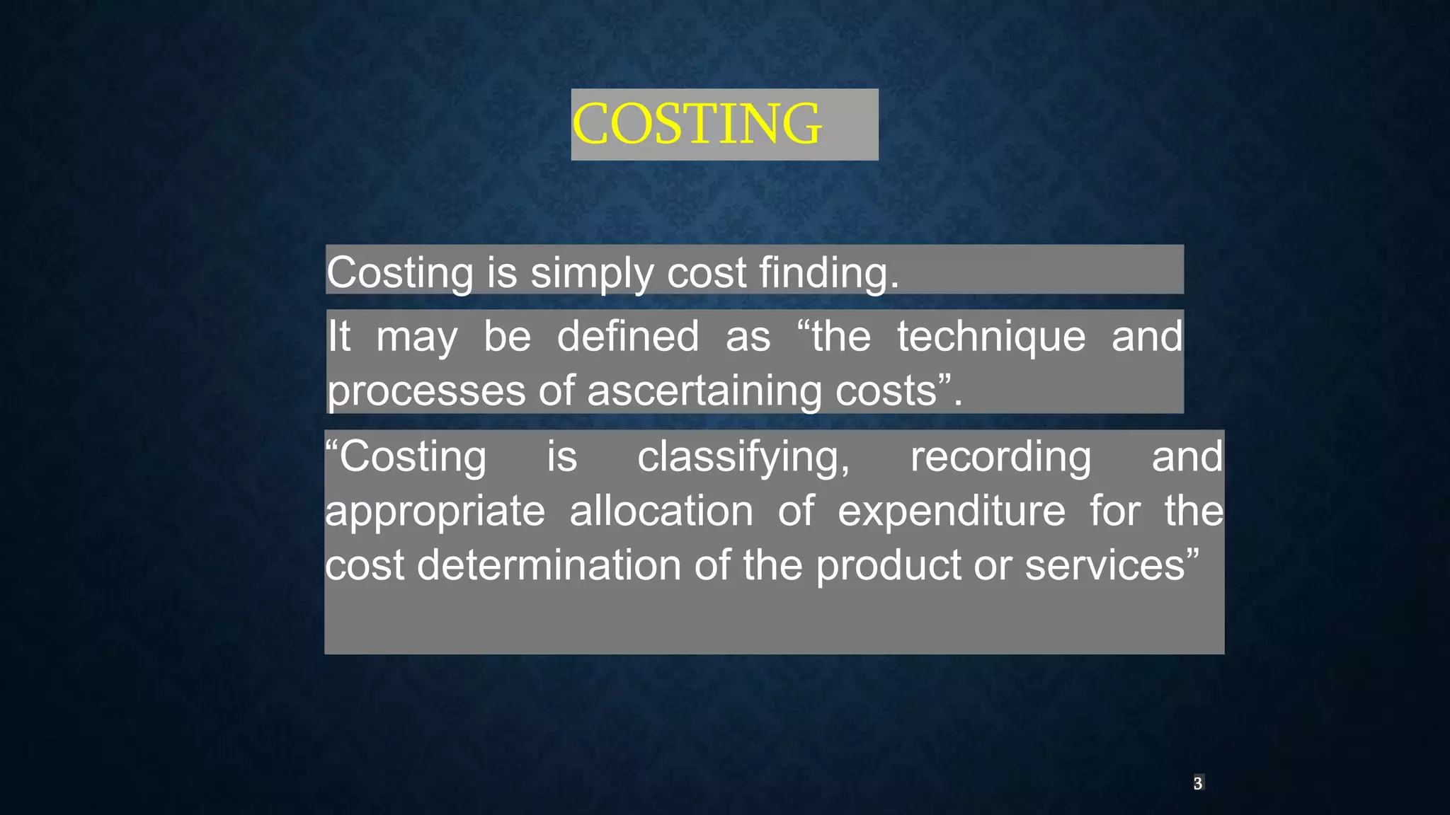 COSTING
Costing is simply cost finding.
It may be defined as “the technique and
processes of ascertaining costs”.
“Costing is classifying, recording and
appropriate allocation of expenditure for the
cost determination of the product or services”
3
 