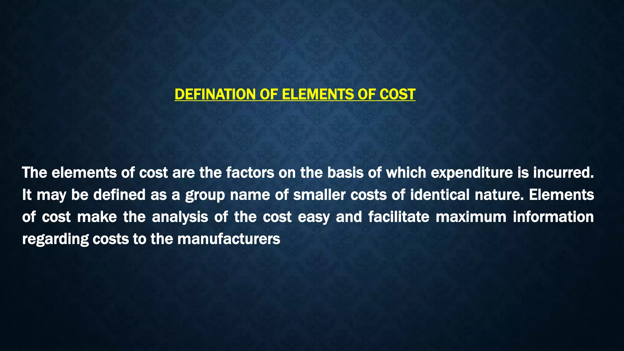 The elements of cost are the factors on the basis of which expenditure is incurred.
It may be defined as a group name of smaller costs of identical nature. Elements
of cost make the analysis of the cost easy and facilitate maximum information
regarding costs to the manufacturers
DEFINATION OF ELEMENTS OF COST
 