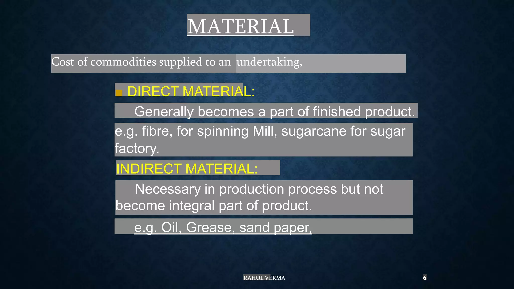 MATERIAL
Cost of commodities supplied to an
■ DIRECT MATERIAL:
Generally becomes a part of finished product.
e.g. fibre, for spinning Mill, sugarcane for sugar
factory.
INDIRECT MATERIAL:
Necessary in production process but not
become integral part of product.
e.g. Oil, Grease, sand paper,
undertaking,
RAHUL VERMA 6
 