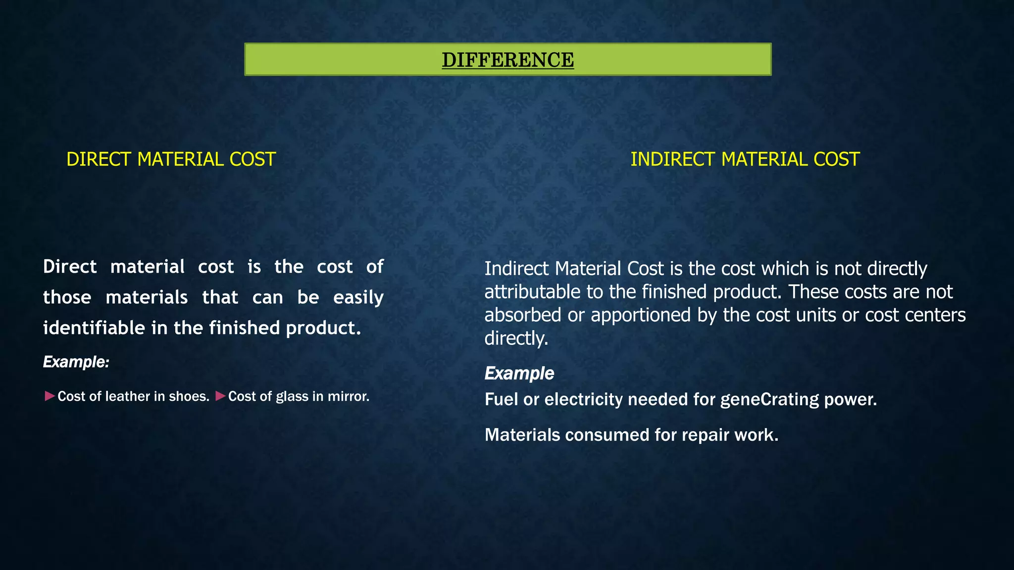 Direct material cost is the cost of
those materials that can be easily
identifiable in the finished product.
Example:
►Cost of leather in shoes. ►Cost of glass in mirror.
Indirect Material Cost is the cost which is not directly
attributable to the finished product. These costs are not
absorbed or apportioned by the cost units or cost centers
directly.
Example
Fuel or electricity needed for geneCrating power.
Materials consumed for repair work.
DIRECT MATERIAL COST INDIRECT MATERIAL COST
DIFFERENCE
 