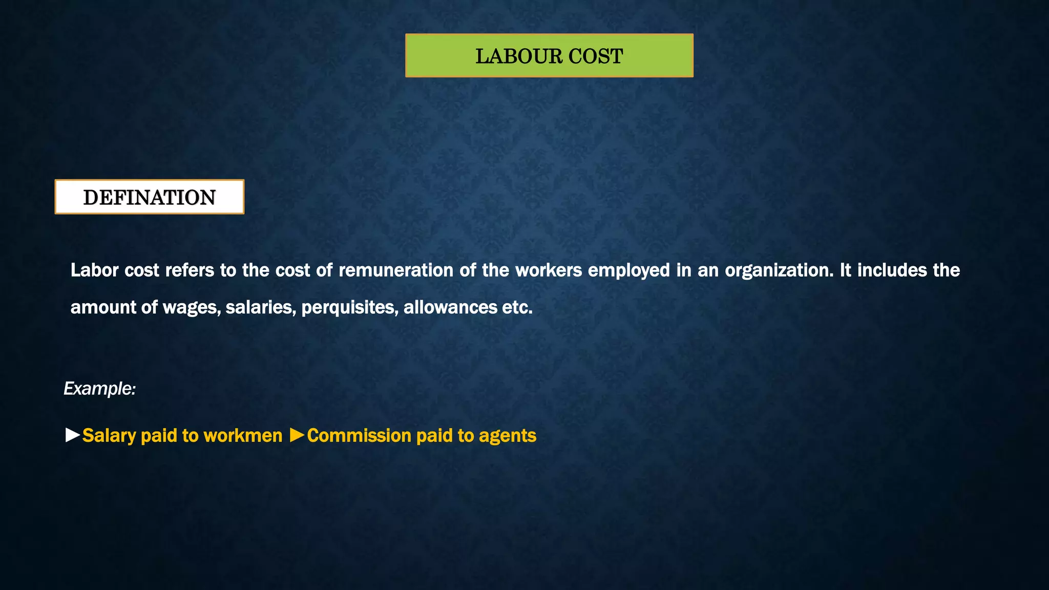 Labor cost refers to the cost of remuneration of the workers employed in an organization. It includes the
amount of wages, salaries, perquisites, allowances etc.
DEFINATION
Example:
►Salary paid to workmen ►Commission paid to agents
LABOUR COST
 