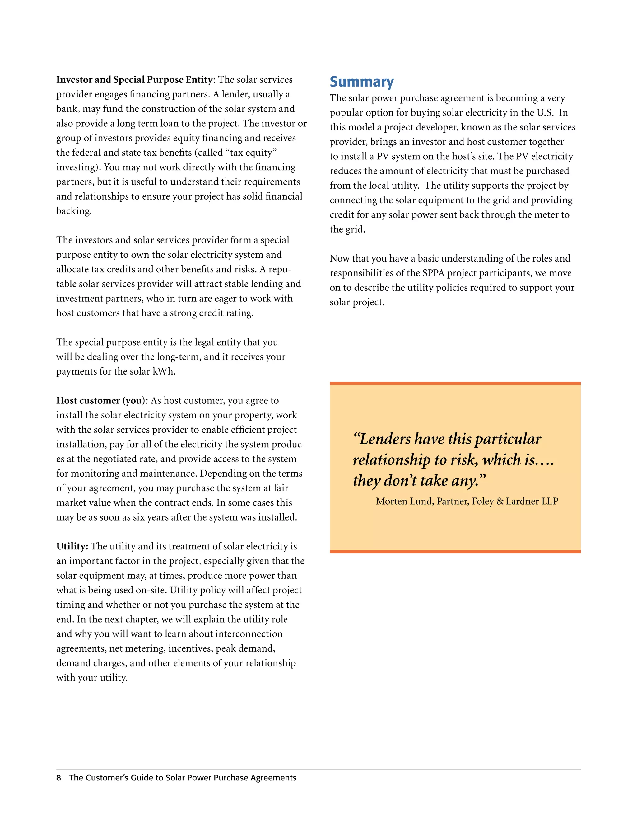 Investor and Special Purpose Entity: The solar services           Summary
provider engages financing partners . A lender, usually a         The solar power purchase agreement is becoming a very
bank, may fund the construction of the solar system and           popular option for buying solar electricity in the U .S . In
also provide a long term loan to the project . The investor or    this model a project developer, known as the solar services
group of investors provides equity financing and receives         provider, brings an investor and host customer together
the federal and state tax benefits (called “tax equity”           to install a PV system on the host’s site . The PV electricity
investing) . You may not work directly with the financing         reduces the amount of electricity that must be purchased
partners, but it is useful to understand their requirements       from the local utility . The utility supports the project by
and relationships to ensure your project has solid financial      connecting the solar equipment to the grid and providing
backing .                                                         credit for any solar power sent back through the meter to
                                                                  the grid .
The investors and solar services provider form a special
purpose entity to own the solar electricity system and            Now that you have a basic understanding of the roles and
allocate tax credits and other benefits and risks . A repu-       responsibilities of the SPPA project participants, we move
table solar services provider will attract stable lending and     on to describe the utility policies required to support your
investment partners, who in turn are eager to work with           solar project .
host customers that have a strong credit rating .

The special purpose entity is the legal entity that you
will be dealing over the long-term, and it receives your
payments for the solar kWh .

Host customer (you): As host customer, you agree to
install the solar electricity system on your property, work
with the solar services provider to enable efficient project
installation, pay for all of the electricity the system produc-        “Lenders have this particular
es at the negotiated rate, and provide access to the system            relationship to risk, which is….
for monitoring and maintenance . Depending on the terms
of your agreement, you may purchase the system at fair
                                                                       they don’t take any.”
market value when the contract ends . In some cases this                     Morten Lund, Partner, Foley & Lardner LLP
may be as soon as six years after the system was installed .

Utility: The utility and its treatment of solar electricity is
an important factor in the project, especially given that the
solar equipment may, at times, produce more power than
what is being used on-site . Utility policy will affect project
timing and whether or not you purchase the system at the
end . In the next chapter, we will explain the utility role
and why you will want to learn about interconnection
agreements, net metering, incentives, peak demand,
demand charges, and other elements of your relationship
with your utility .




8   The Customer’s guide to Solar Power Purchase Agreements
 