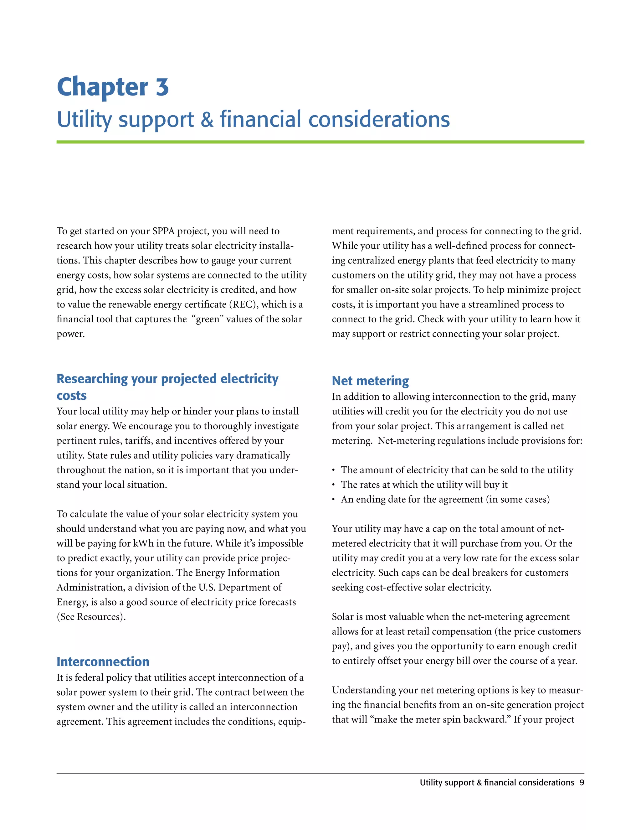 Chapter 3
utility support & financial considerations



To get started on your SPPA project, you will need to             ment requirements, and process for connecting to the grid .
research how your utility treats solar electricity installa-      While your utility has a well-defined process for connect-
tions . This chapter describes how to gauge your current          ing centralized energy plants that feed electricity to many
energy costs, how solar systems are connected to the utility      customers on the utility grid, they may not have a process
grid, how the excess solar electricity is credited, and how       for smaller on-site solar projects . To help minimize project
to value the renewable energy certificate (REC), which is a       costs, it is important you have a streamlined process to
financial tool that captures the “green” values of the solar      connect to the grid . Check with your utility to learn how it
power .                                                           may support or restrict connecting your solar project .



Researching your projected electricity                            Net metering
costs                                                             In addition to allowing interconnection to the grid, many
Your local utility may help or hinder your plans to install       utilities will credit you for the electricity you do not use
solar energy . We encourage you to thoroughly investigate         from your solar project . This arrangement is called net
pertinent rules, tariffs, and incentives offered by your          metering . Net-metering regulations include provisions for:
utility . State rules and utility policies vary dramatically
throughout the nation, so it is important that you under-         •	 The amount of electricity that can be sold to the utility
stand your local situation .                                      •	 The rates at which the utility will buy it
                                                                  •	 An ending date for the agreement (in some cases)
To calculate the value of your solar electricity system you
should understand what you are paying now, and what you           Your utility may have a cap on the total amount of net-
will be paying for kWh in the future . While it’s impossible      metered electricity that it will purchase from you . Or the
to predict exactly, your utility can provide price projec-        utility may credit you at a very low rate for the excess solar
tions for your organization . The Energy Information              electricity . Such caps can be deal breakers for customers
Administration, a division of the U .S . Department of            seeking cost-effective solar electricity .
Energy, is also a good source of electricity price forecasts
(See Resources) .                                                 Solar is most valuable when the net-metering agreement
                                                                  allows for at least retail compensation (the price customers
                                                                  pay), and gives you the opportunity to earn enough credit
Interconnection                                                   to entirely offset your energy bill over the course of a year .
It is federal policy that utilities accept interconnection of a
solar power system to their grid . The contract between the       Understanding your net metering options is key to measur-
system owner and the utility is called an interconnection         ing the financial benefits from an on-site generation project
agreement . This agreement includes the conditions, equip-        that will “make the meter spin backward .” If your project




                                                                                        utility support & financial considerations 9
 