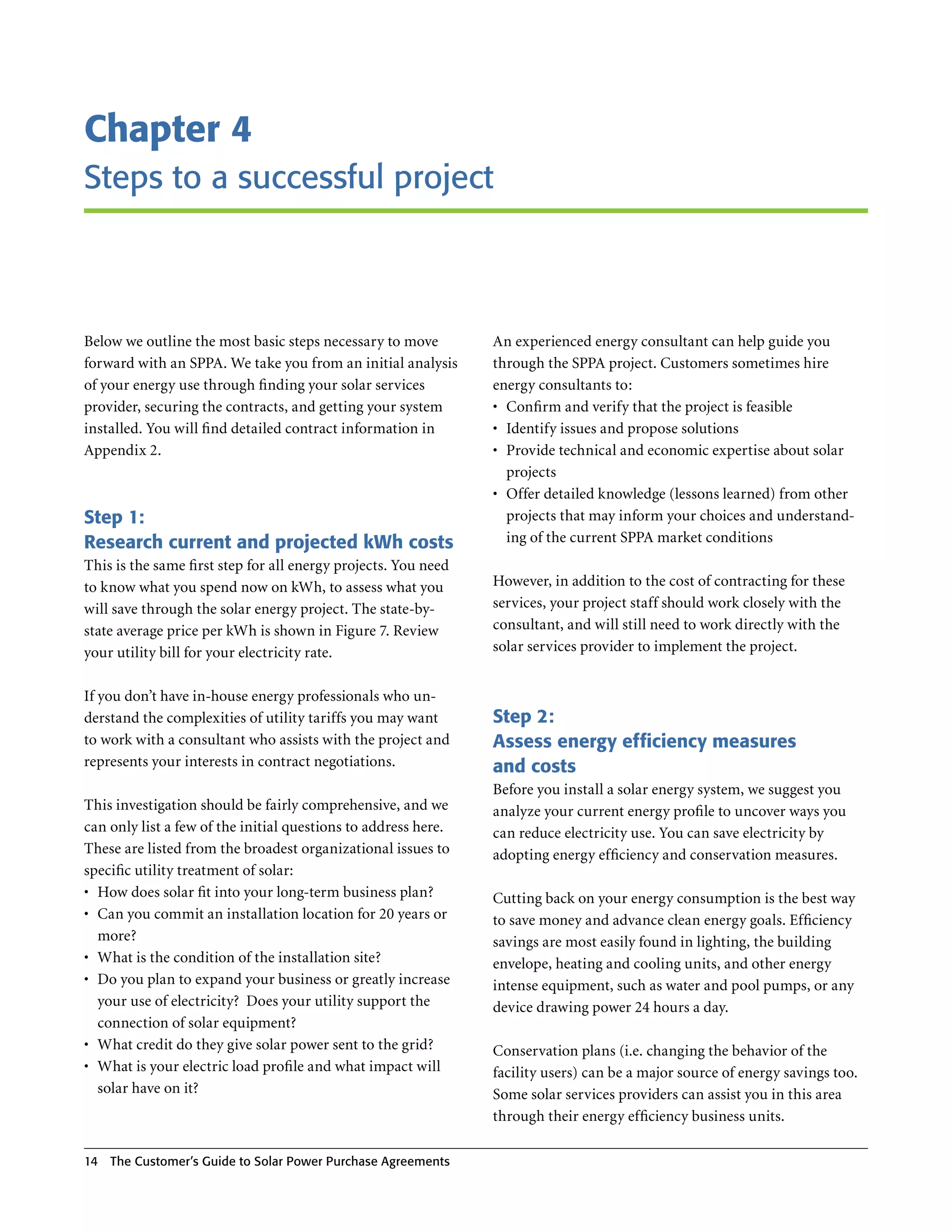 Chapter 4
Steps to a successful project



Below we outline the most basic steps necessary to move          An experienced energy consultant can help guide you
forward with an SPPA . We take you from an initial analysis      through the SPPA project . Customers sometimes hire
of your energy use through finding your solar services           energy consultants to:
provider, securing the contracts, and getting your system        •	 Confirm and verify that the project is feasible
installed . You will find detailed contract information in       •	 Identify issues and propose solutions
Appendix 2 .                                                     •	 Provide technical and economic expertise about solar
                                                                    projects
                                                                 •	 Offer detailed knowledge (lessons learned) from other
Step 1:                                                             projects that may inform your choices and understand-
Research current and projected kWh costs                            ing of the current SPPA market conditions
This is the same first step for all energy projects . You need
to know what you spend now on kWh, to assess what you            However, in addition to the cost of contracting for these
will save through the solar energy project . The state-by-       services, your project staff should work closely with the
state average price per kWh is shown in Figure 7 . Review        consultant, and will still need to work directly with the
your utility bill for your electricity rate .                    solar services provider to implement the project .


If you don’t have in-house energy professionals who un-
derstand the complexities of utility tariffs you may want        Step 2:
to work with a consultant who assists with the project and       Assess energy efficiency measures
represents your interests in contract negotiations .             and costs
                                                                 Before you install a solar energy system, we suggest you
This investigation should be fairly comprehensive, and we        analyze your current energy profile to uncover ways you
can only list a few of the initial questions to address here .   can reduce electricity use . You can save electricity by
These are listed from the broadest organizational issues to      adopting energy efficiency and conservation measures .
specific utility treatment of solar:
•	 How does solar fit into your long-term business plan?         Cutting back on your energy consumption is the best way
•	 Can you commit an installation location for 20 years or       to save money and advance clean energy goals . Efficiency
   more?                                                         savings are most easily found in lighting, the building
•	 What is the condition of the installation site?               envelope, heating and cooling units, and other energy
•	 Do you plan to expand your business or greatly increase       intense equipment, such as water and pool pumps, or any
   your use of electricity? Does your utility support the        device drawing power 24 hours a day .
   connection of solar equipment?
•	 What credit do they give solar power sent to the grid?        Conservation plans (i .e . changing the behavior of the
•	 What is your electric load profile and what impact will       facility users) can be a major source of energy savings too .
   solar have on it?                                             Some solar services providers can assist you in this area
                                                                 through their energy efficiency business units .

14   The Customer’s guide to Solar Power Purchase Agreements
 
