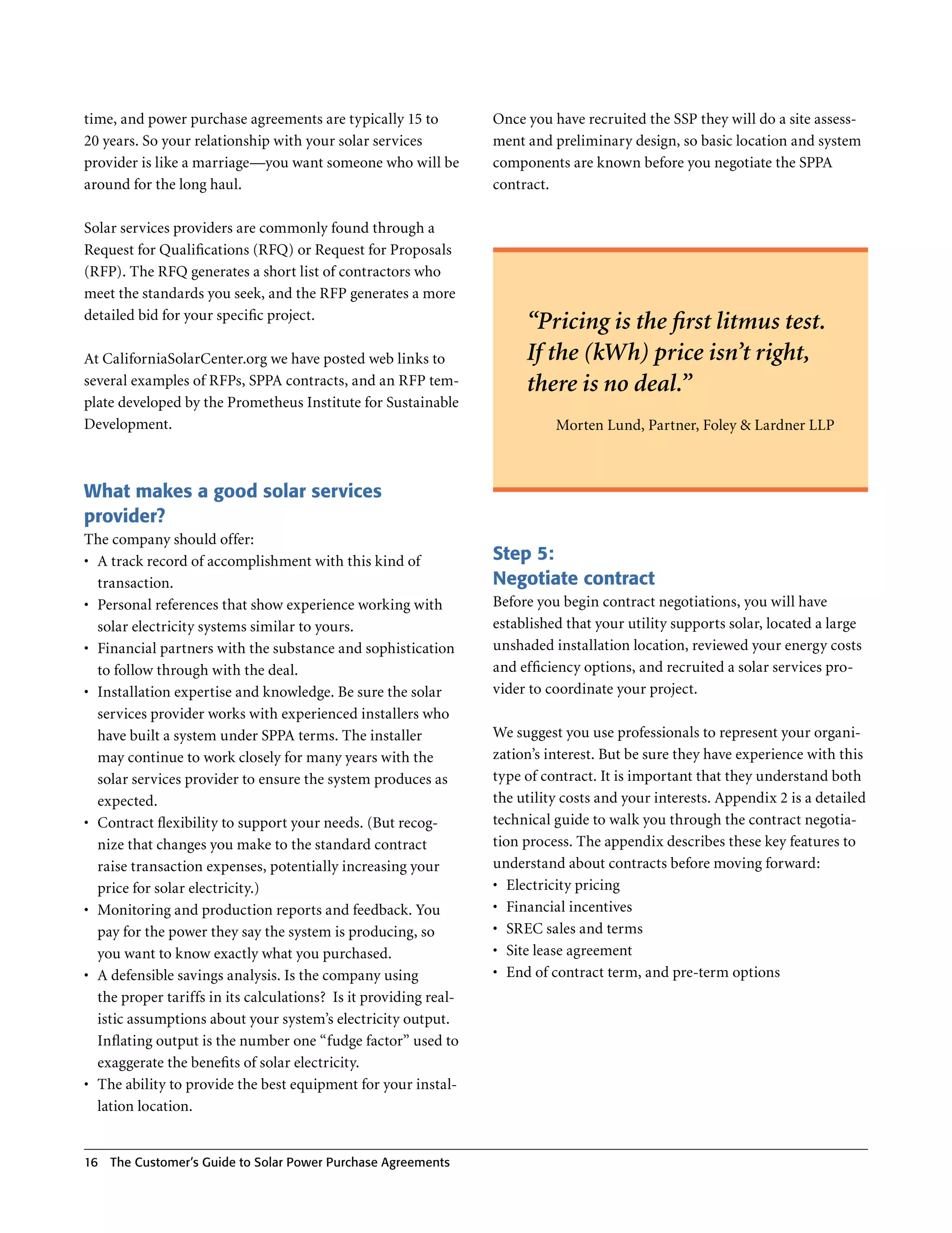 time, and power purchase agreements are typically 15 to            Once you have recruited the SSP they will do a site assess-
20 years . So your relationship with your solar services           ment and preliminary design, so basic location and system
provider is like a marriage—you want someone who will be           components are known before you negotiate the SPPA
around for the long haul .                                         contract .

Solar services providers are commonly found through a
Request for Qualifications (RFQ) or Request for Proposals
(RFP) . The RFQ generates a short list of contractors who
meet the standards you seek, and the RFP generates a more
detailed bid for your specific project .
                                                                        “Pricing is the first litmus test.
At CaliforniaSolarCenter .org we have posted web links to               If the (kWh) price isn’t right,
several examples of RFPs, SPPA contracts, and an RFP tem-               there is no deal.”
plate developed by the Prometheus Institute for Sustainable
Development .                                                                Morten Lund, Partner, Foley & Lardner LLP



What makes a good solar services
provider?
The company should offer:
•	 A track record of accomplishment with this kind of              Step 5:
   transaction .                                                   Negotiate contract
•	 Personal references that show experience working with           Before you begin contract negotiations, you will have
   solar electricity systems similar to yours .                    established that your utility supports solar, located a large
•	 Financial partners with the substance and sophistication        unshaded installation location, reviewed your energy costs
   to follow through with the deal .                               and efficiency options, and recruited a solar services pro-
•	 Installation expertise and knowledge . Be sure the solar        vider to coordinate your project .
   services provider works with experienced installers who
   have built a system under SPPA terms . The installer            We suggest you use professionals to represent your organi-
   may continue to work closely for many years with the            zation’s interest . But be sure they have experience with this
   solar services provider to ensure the system produces as        type of contract . It is important that they understand both
   expected .                                                      the utility costs and your interests . Appendix 2 is a detailed
•	 Contract flexibility to support your needs . (But recog-        technical guide to walk you through the contract negotia-
   nize that changes you make to the standard contract             tion process . The appendix describes these key features to
   raise transaction expenses, potentially increasing your         understand about contracts before moving forward:
   price for solar electricity .)                                  •	 Electricity pricing
•	 Monitoring and production reports and feedback . You            •	 Financial incentives
   pay for the power they say the system is producing, so          •	 SREC sales and terms
   you want to know exactly what you purchased .                   •	 Site lease agreement
•	 A defensible savings analysis . Is the company using            •	 End of contract term, and pre-term options
   the proper tariffs in its calculations? Is it providing real-
   istic assumptions about your system’s electricity output .
   Inflating output is the number one “fudge factor” used to
   exaggerate the benefits of solar electricity .
•	 The ability to provide the best equipment for your instal-
   lation location .


16 The Customer’s guide to Solar Power Purchase Agreements
 