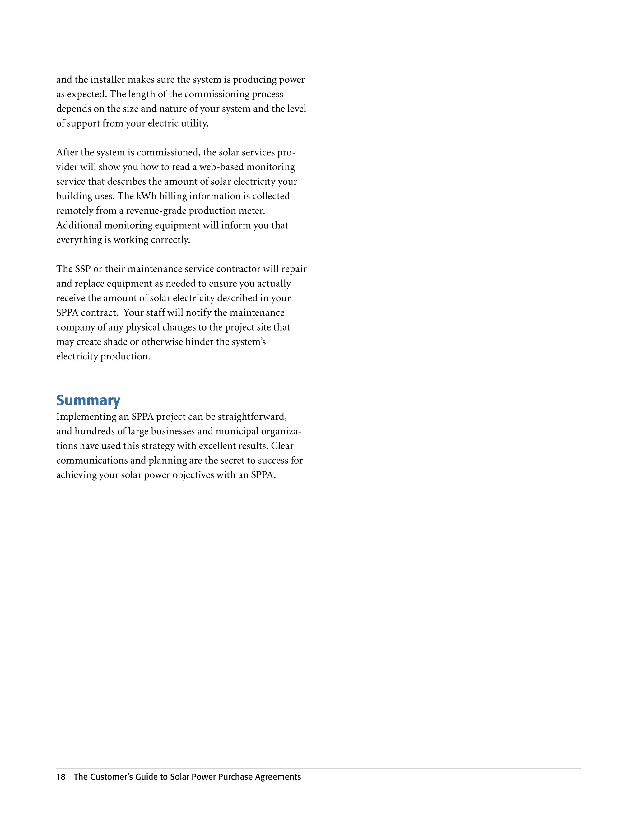 and the installer makes sure the system is producing power
as expected . The length of the commissioning process
depends on the size and nature of your system and the level
of support from your electric utility .

After the system is commissioned, the solar services pro-
vider will show you how to read a web-based monitoring
service that describes the amount of solar electricity your
building uses . The kWh billing information is collected
remotely from a revenue-grade production meter .
Additional monitoring equipment will inform you that
everything is working correctly .

The SSP or their maintenance service contractor will repair
and replace equipment as needed to ensure you actually
receive the amount of solar electricity described in your
SPPA contract . Your staff will notify the maintenance
company of any physical changes to the project site that
may create shade or otherwise hinder the system’s
electricity production .



Summary
Implementing an SPPA project can be straightforward,
and hundreds of large businesses and municipal organiza-
tions have used this strategy with excellent results . Clear
communications and planning are the secret to success for
achieving your solar power objectives with an SPPA .




18   The Customer’s guide to Solar Power Purchase Agreements
 