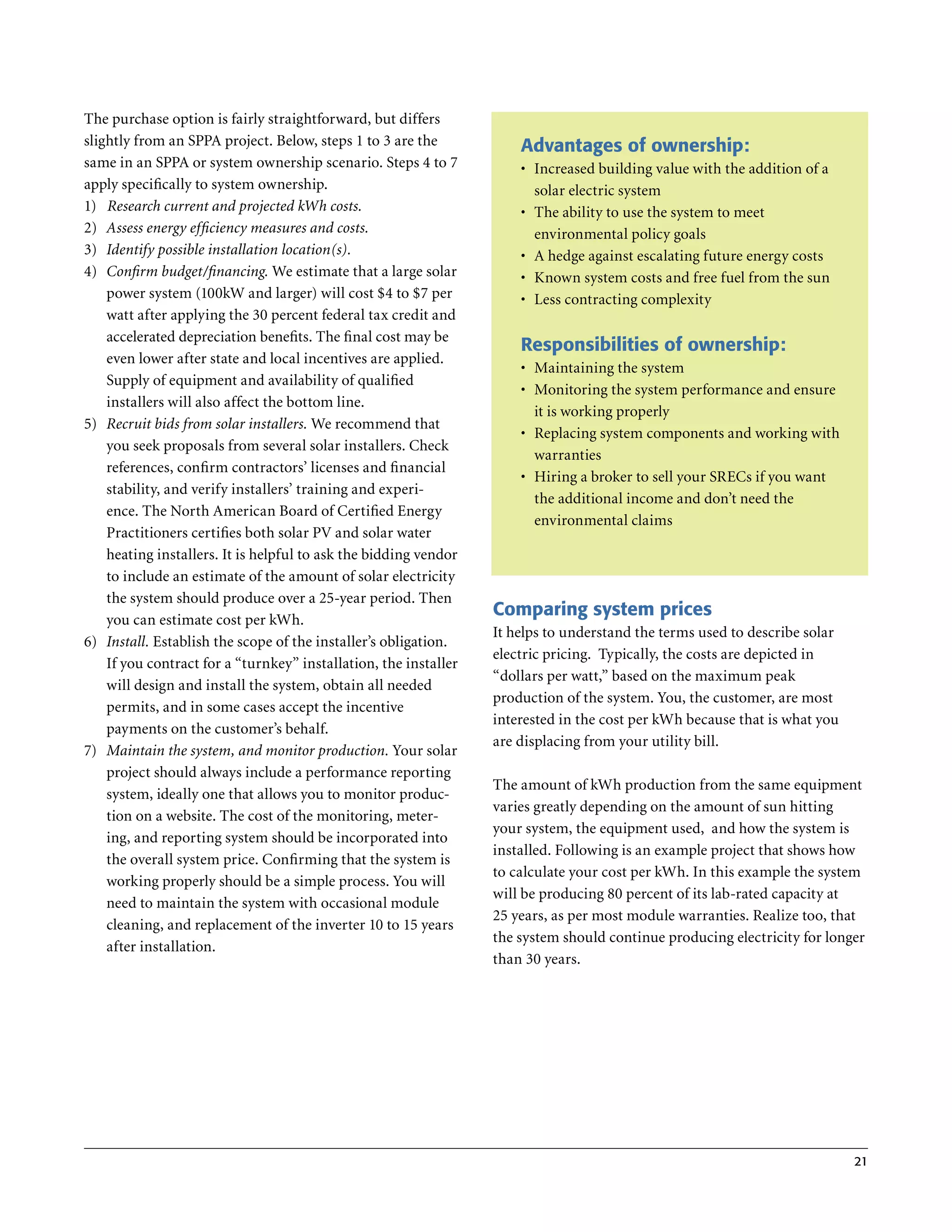 The purchase option is fairly straightforward, but differs
slightly from an SPPA project . Below, steps 1 to 3 are the            Advantages of ownership:
same in an SPPA or system ownership scenario . Steps 4 to 7            •	 Increased building value with the addition of a
apply specifically to system ownership .                                  solar electric system
1) Research current and projected kWh costs.                           •	 The ability to use the system to meet
2) Assess energy efficiency measures and costs.                           environmental policy goals
3) Identify possible installation location(s).                         •	 A hedge against escalating future energy costs
4) Confirm budget/financing. We estimate that a large solar            •	 Known system costs and free fuel from the sun
    power system (100kW and larger) will cost $4 to $7 per             •	 Less contracting complexity
    watt after applying the 30 percent federal tax credit and
    accelerated depreciation benefits . The final cost may be
                                                                       Responsibilities of ownership:
    even lower after state and local incentives are applied .
                                                                       •	 Maintaining the system
    Supply of equipment and availability of qualified
                                                                       •	 Monitoring the system performance and ensure
    installers will also affect the bottom line .
                                                                          it is working properly
5) Recruit bids from solar installers. We recommend that
                                                                       •	 Replacing system components and working with
    you seek proposals from several solar installers . Check
                                                                          warranties
    references, confirm contractors’ licenses and financial
                                                                       •	 Hiring a broker to sell your SRECs if you want
    stability, and verify installers’ training and experi-
                                                                          the additional income and don’t need the
    ence . The North American Board of Certified Energy
                                                                          environmental claims
    Practitioners certifies both solar PV and solar water
    heating installers . It is helpful to ask the bidding vendor
    to include an estimate of the amount of solar electricity
    the system should produce over a 25-year period . Then
    you can estimate cost per kWh .
                                                                   Comparing system prices
                                                                   It helps to understand the terms used to describe solar
6) Install. Establish the scope of the installer’s obligation .
                                                                   electric pricing . Typically, the costs are depicted in
    If you contract for a “turnkey” installation, the installer
                                                                   “dollars per watt,” based on the maximum peak
    will design and install the system, obtain all needed
                                                                   production of the system . You, the customer, are most
    permits, and in some cases accept the incentive
                                                                   interested in the cost per kWh because that is what you
    payments on the customer’s behalf .
                                                                   are displacing from your utility bill .
7) Maintain the system, and monitor production. Your solar
    project should always include a performance reporting
                                                                   The amount of kWh production from the same equipment
    system, ideally one that allows you to monitor produc-
                                                                   varies greatly depending on the amount of sun hitting
    tion on a website . The cost of the monitoring, meter-
                                                                   your system, the equipment used, and how the system is
    ing, and reporting system should be incorporated into
                                                                   installed . Following is an example project that shows how
    the overall system price . Confirming that the system is
                                                                   to calculate your cost per kWh . In this example the system
    working properly should be a simple process . You will
                                                                   will be producing 80 percent of its lab-rated capacity at
    need to maintain the system with occasional module
                                                                   25 years, as per most module warranties . Realize too, that
    cleaning, and replacement of the inverter 10 to 15 years
                                                                   the system should continue producing electricity for longer
    after installation .
                                                                   than 30 years .




                                                                                                                             21
 