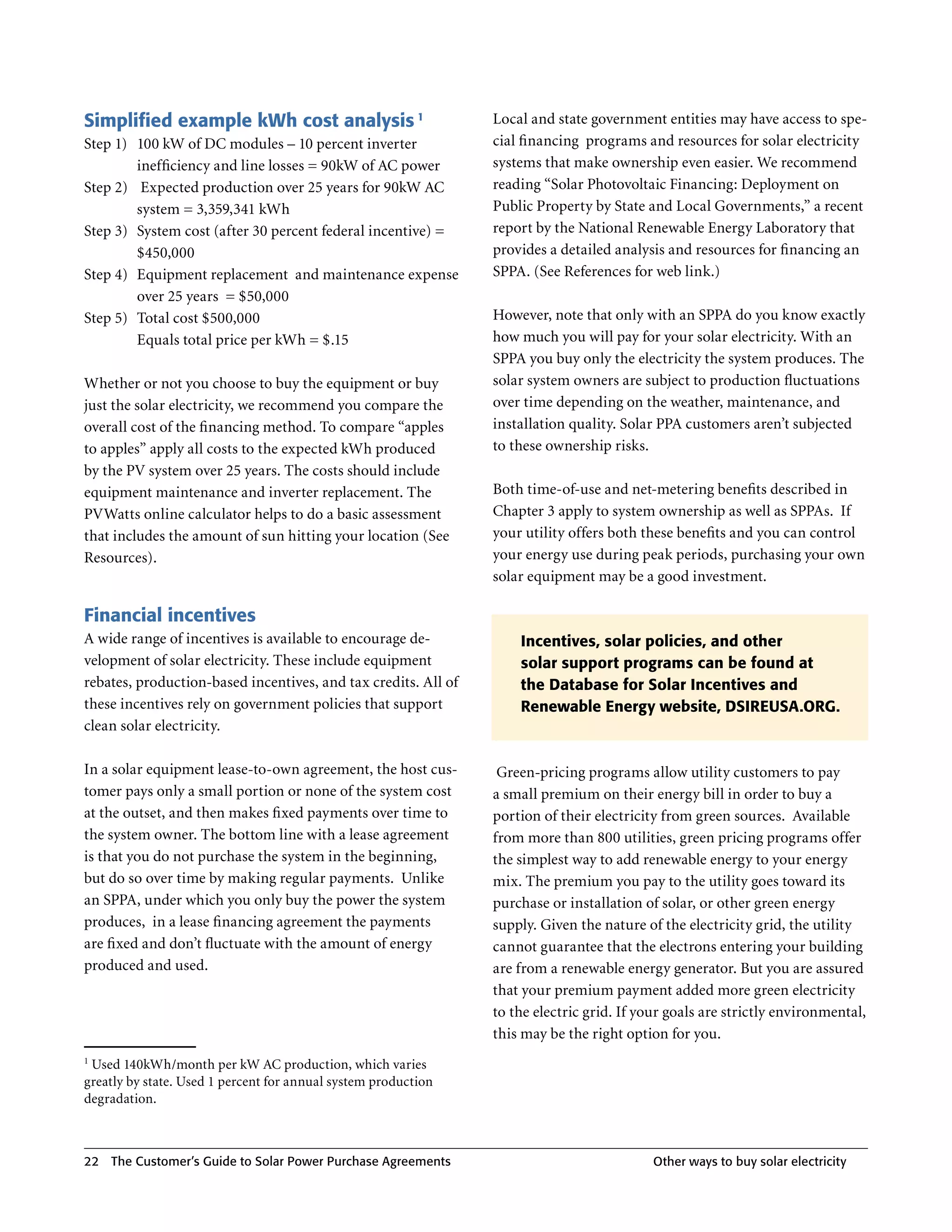 Simplified example kWh cost analysis 1                           Local and state government entities may have access to spe-
Step 1) 100 kW of DC modules – 10 percent inverter               cial financing programs and resources for solar electricity
        inefficiency and line losses = 90kW of AC power          systems that make ownership even easier . We recommend
Step 2) Expected production over 25 years for 90kW AC            reading “Solar Photovoltaic Financing: Deployment on
        system = 3,359,341 kWh                                   Public Property by State and Local Governments,” a recent
Step 3) System cost (after 30 percent federal incentive) =       report by the National Renewable Energy Laboratory that
        $450,000                                                 provides a detailed analysis and resources for financing an
Step 4) Equipment replacement and maintenance expense            SPPA . (See References for web link .)
        over 25 years = $50,000
Step 5) Total cost $500,000                                      However, note that only with an SPPA do you know exactly
        Equals total price per kWh = $ .15                       how much you will pay for your solar electricity . With an
                                                                 SPPA you buy only the electricity the system produces . The
Whether or not you choose to buy the equipment or buy            solar system owners are subject to production fluctuations
just the solar electricity, we recommend you compare the         over time depending on the weather, maintenance, and
overall cost of the financing method . To compare “apples        installation quality . Solar PPA customers aren’t subjected
to apples” apply all costs to the expected kWh produced          to these ownership risks .
by the PV system over 25 years . The costs should include
equipment maintenance and inverter replacement . The             Both time-of-use and net-metering benefits described in
PVWatts online calculator helps to do a basic assessment         Chapter 3 apply to system ownership as well as SPPAs . If
that includes the amount of sun hitting your location (See       your utility offers both these benefits and you can control
Resources) .                                                     your energy use during peak periods, purchasing your own
                                                                 solar equipment may be a good investment .

Financial incentives
A wide range of incentives is available to encourage de-             Incentives, solar policies, and other
velopment of solar electricity . These include equipment             solar support programs can be found at
rebates, production-based incentives, and tax credits . All of       the Database for Solar Incentives and
these incentives rely on government policies that support            Renewable Energy website, DSIREUSA.ORG.
clean solar electricity .

In a solar equipment lease-to-own agreement, the host cus-        Green-pricing programs allow utility customers to pay
tomer pays only a small portion or none of the system cost       a small premium on their energy bill in order to buy a
at the outset, and then makes fixed payments over time to        portion of their electricity from green sources . Available
the system owner . The bottom line with a lease agreement        from more than 800 utilities, green pricing programs offer
is that you do not purchase the system in the beginning,         the simplest way to add renewable energy to your energy
but do so over time by making regular payments . Unlike          mix . The premium you pay to the utility goes toward its
an SPPA, under which you only buy the power the system           purchase or installation of solar, or other green energy
produces, in a lease financing agreement the payments            supply . Given the nature of the electricity grid, the utility
are fixed and don’t fluctuate with the amount of energy          cannot guarantee that the electrons entering your building
produced and used .                                              are from a renewable energy generator . But you are assured
                                                                 that your premium payment added more green electricity
                                                                 to the electric grid . If your goals are strictly environmental,
                                                                 this may be the right option for you .
1
 Used 140kWh/month per kW AC production, which varies
greatly by state . Used 1 percent for annual system production
degradation .



22   The Customer’s guide to Solar Power Purchase Agreements                                Other ways to buy solar electricity
 
