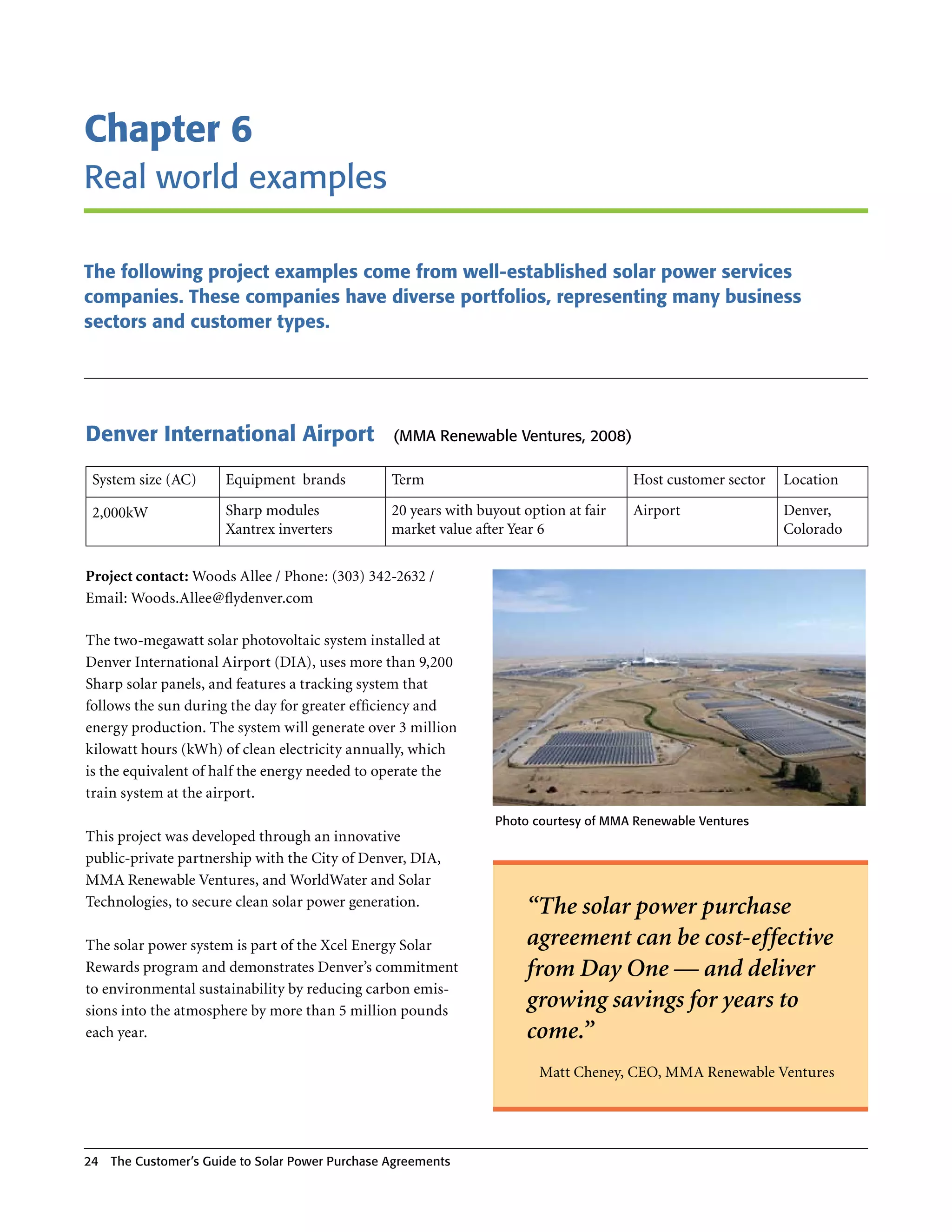 Chapter 6
real world examples

The following project examples come from well-established solar power services
companies. These companies have diverse portfolios, representing many business
sectors and customer types.




Denver International Airport                    (MMA renewable Ventures, 2008)

 System size (AC)     Equipment brands          Term                                  Host customer sector   Location

 2,000kW              Sharp modules             20 years with buyout option at fair   Airport                Denver,
                      Xantrex inverters         market value after Year 6                                    Colorado


Project contact: Woods Allee / Phone: (303) 342-2632 /
Email: Woods .Allee@flydenver .com

The two-megawatt solar photovoltaic system installed at
Denver International Airport (DIA), uses more than 9,200
Sharp solar panels, and features a tracking system that
follows the sun during the day for greater efficiency and
energy production . The system will generate over 3 million
kilowatt hours (kWh) of clean electricity annually, which
is the equivalent of half the energy needed to operate the
train system at the airport .
                                                                Photo courtesy of MMA renewable Ventures
This project was developed through an innovative
public-private partnership with the City of Denver, DIA,
MMA Renewable Ventures, and WorldWater and Solar
Technologies, to secure clean solar power generation .                “The solar power purchase
The solar power system is part of the Xcel Energy Solar               agreement can be cost-effective
Rewards program and demonstrates Denver’s commitment                  from Day One — and deliver
to environmental sustainability by reducing carbon emis-
sions into the atmosphere by more than 5 million pounds
                                                                      growing savings for years to
each year .                                                           come.”
                                                                        Matt Cheney, CEO, MMA Renewable Ventures




24 The Customer’s guide to Solar Power Purchase Agreements
 