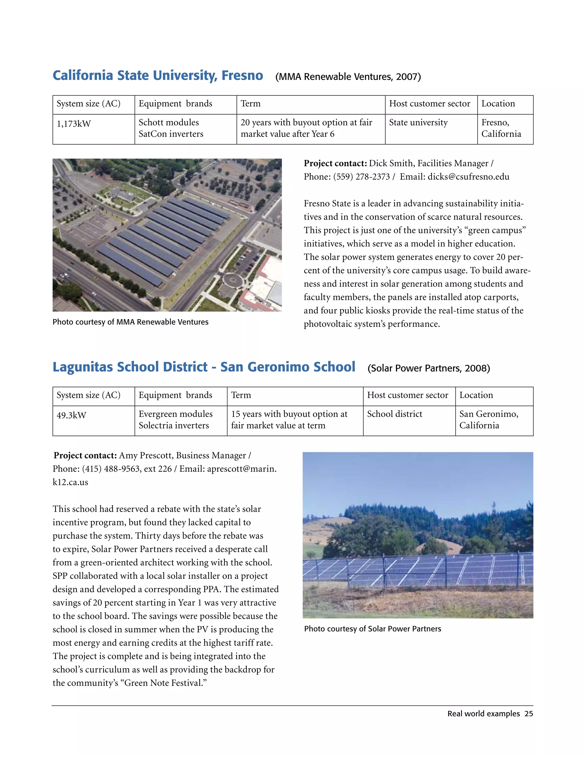 California State University, Fresno                       (MMA renewable Ventures, 2007)

 System size (AC)     Equipment brands           Term                                   Host customer sector      Location

 1,173kW              Schott modules             20 years with buyout option at fair    State university          Fresno,
                      SatCon inverters           market value after Year 6                                        California


                                                                 Project contact: Dick Smith, Facilities Manager /
                                                                 Phone: (559) 278-2373 / Email: dicks@csufresno .edu

                                                                 Fresno State is a leader in advancing sustainability initia-
                                                                 tives and in the conservation of scarce natural resources .
                                                                 This project is just one of the university’s “green campus”
                                                                 initiatives, which serve as a model in higher education .
                                                                 The solar power system generates energy to cover 20 per-
                                                                 cent of the university’s core campus usage . To build aware-
                                                                 ness and interest in solar generation among students and
                                                                 faculty members, the panels are installed atop carports,
                                                                 and four public kiosks provide the real-time status of the
Photo courtesy of MMA renewable Ventures                         photovoltaic system’s performance .



Lagunitas School District - San Geronimo School                                   (Solar Power Partners, 2008)

 System size (AC)     Equipment brands         Term                               Host customer sector       Location

 49 .3kW              Evergreen modules        15 years with buyout option at     School district            San Geronimo,
                      Solectria inverters      fair market value at term                                     California


Project contact: Amy Prescott, Business Manager /
Phone: (415) 488-9563, ext 226 / Email: aprescott@marin .
k12 .ca .us

This school had reserved a rebate with the state’s solar
incentive program, but found they lacked capital to
purchase the system . Thirty days before the rebate was
to expire, Solar Power Partners received a desperate call
from a green-oriented architect working with the school .
SPP collaborated with a local solar installer on a project
design and developed a corresponding PPA . The estimated
savings of 20 percent starting in Year 1 was very attractive
to the school board . The savings were possible because the
school is closed in summer when the PV is producing the          Photo courtesy of Solar Power Partners
most energy and earning credits at the highest tariff rate .
The project is complete and is being integrated into the
school’s curriculum as well as providing the backdrop for
the community’s “Green Note Festival .”


                                                                                                          real world examples 25
 