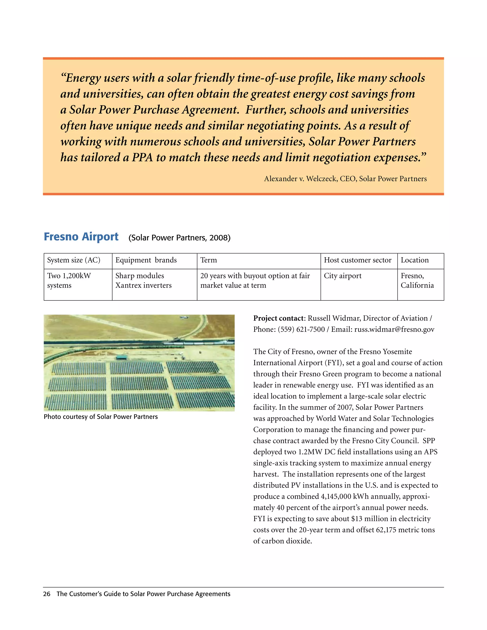 “Energy users with a solar friendly time-of-use profile, like many schools
      and universities, can often obtain the greatest energy cost savings from
      a Solar Power Purchase Agreement. Further, schools and universities
      often have unique needs and similar negotiating points. As a result of
      working with numerous schools and universities, Solar Power Partners
      has tailored a PPA to match these needs and limit negotiation expenses.”
                                                                      Alexander v . Welczeck, CEO, Solar Power Partners




Fresno Airport              (Solar Power Partners, 2008)

 System size (AC)      Equipment brands           Term                                  Host customer sector     Location
 Two 1,200kW           Sharp modules              20 years with buyout option at fair   City airport             Fresno,
 systems               Xantrex inverters          market value at term                                           California



                                                                  Project contact: Russell Widmar, Director of Aviation /
                                                                  Phone: (559) 621-7500 / Email: russ .w idmar@fresno .gov

                                                                  The City of Fresno, owner of the Fresno Yosemite
                                                                  International Airport (FYI), set a goal and course of action
                                                                  through their Fresno Green program to become a national
                                                                  leader in renewable energy use . FYI was identified as an
                                                                  ideal location to implement a large-scale solar electric
                                                                  facility . In the summer of 2007, Solar Power Partners
Photo courtesy of Solar Power Partners                            was approached by World Water and Solar Technologies
                                                                  Corporation to manage the financing and power pur-
                                                                  chase contract awarded by the Fresno City Council . SPP
                                                                  deployed two 1 .2MW DC field installations using an APS
                                                                  single-axis tracking system to maximize annual energy
                                                                  harvest . The installation represents one of the largest
                                                                  distributed PV installations in the U .S . and is expected to
                                                                  produce a combined 4,145,000 kWh annually, approxi-
                                                                  mately 40 percent of the airport’s annual power needs .
                                                                  FYI is expecting to save about $13 million in electricity
                                                                  costs over the 20-year term and offset 62,175 metric tons
                                                                  of carbon dioxide .




26   The Customer’s guide to Solar Power Purchase Agreements
 
